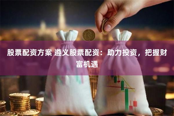 股票配资方案 遵义股票配资：助力投资，把握财富机遇