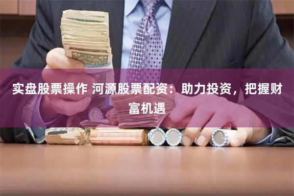 实盘股票操作 河源股票配资：助力投资，把握财富机遇