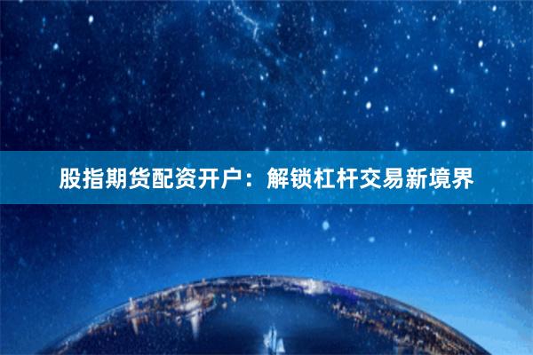 股指期货配资开户：解锁杠杆交易新境界